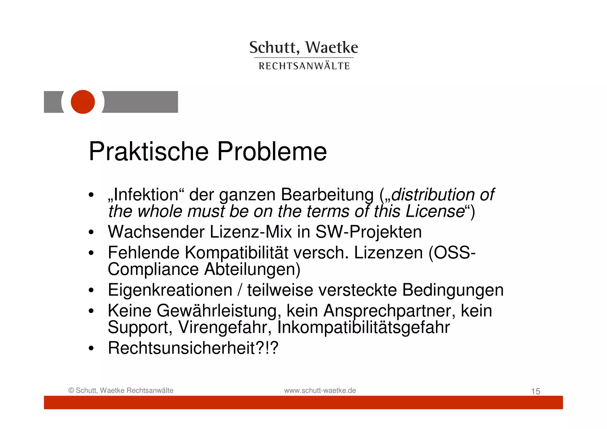 Praktische Probleme
     • „Infektion“ der ganzen Bearbeitung („distribution of
       the whole must be on the terms of this License“)
     • Wachsender Lizenz-Mix in SW-Projekten
     • Fehlende Kompatibilität versch. Lizenzen (OSS-
       Compliance Abteilungen)
     • Eigenkreationen / teilweise versteckte Bedingungen
     • Keine Gewährleistung, kein Ansprechpartner, kein
       Support, Virengefahr, Inkompatibilitätsgefahr
     • Rechtsunsicherheit?!?

© Schutt, Waetke Rechtsanwälte   www.schutt-waetke.de         15
 