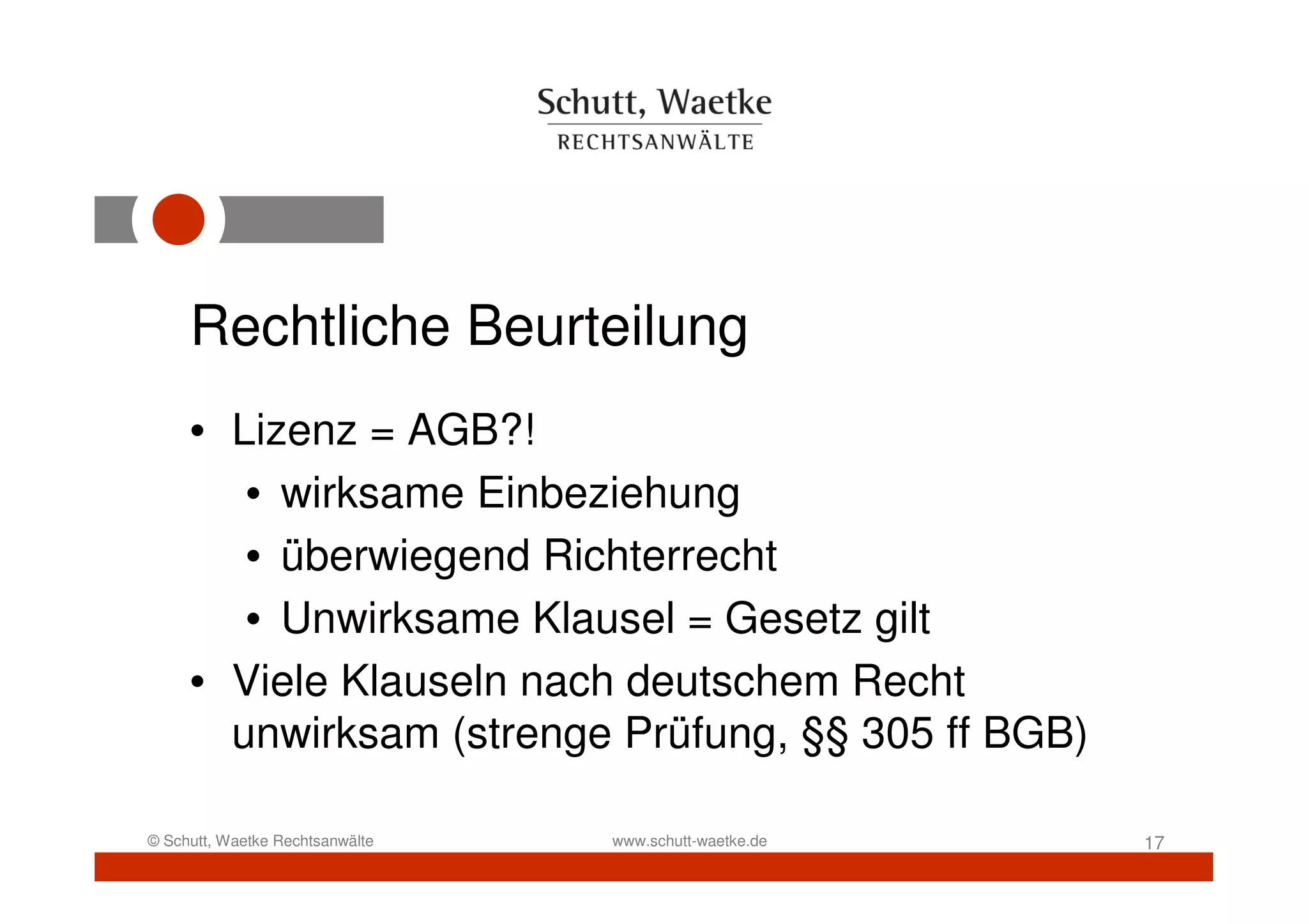 Rechtliche Beurteilung
     • Lizenz = AGB?!
        • wirksame Einbeziehung
        • überwiegend Richterrecht
        • Unwirksame Klausel = Gesetz gilt
     • Viele Klauseln nach deutschem Recht
       unwirksam (strenge Prüfung, §§ 305 ff BGB)

© Schutt, Waetke Rechtsanwälte   www.schutt-waetke.de   17
 