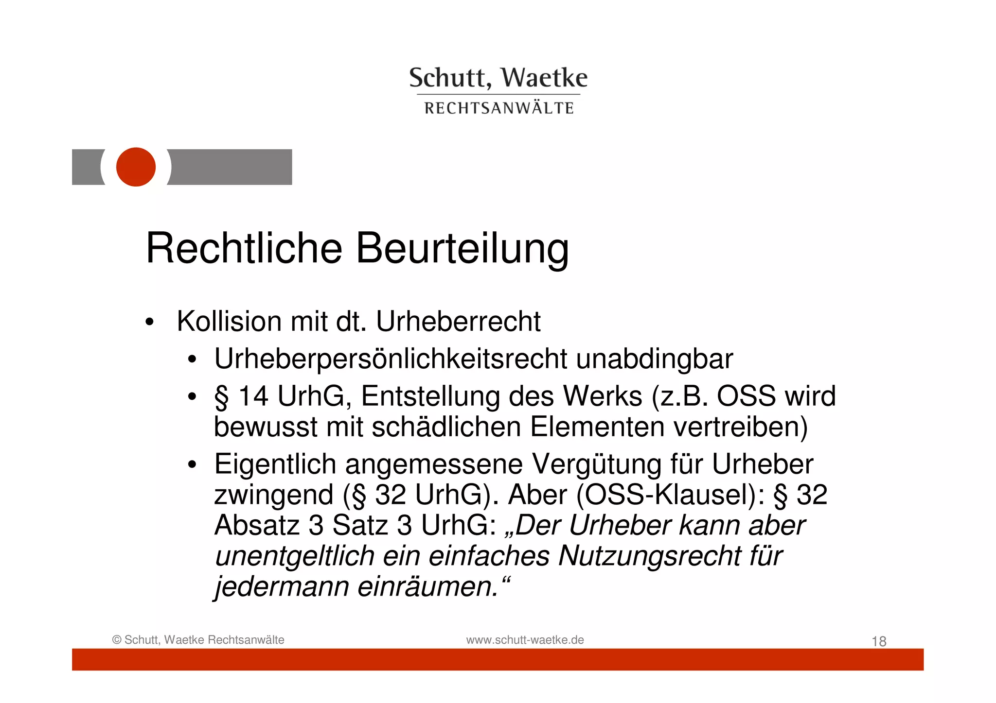 Rechtliche Beurteilung
     • Kollision mit dt. Urheberrecht
        • Urheberpersönlichkeitsrecht unabdingbar
        • § 14 UrhG, Entstellung des Werks (z.B. OSS wird
          bewusst mit schädlichen Elementen vertreiben)
        • Eigentlich angemessene Vergütung für Urheber
          zwingend (§ 32 UrhG). Aber (OSS-Klausel): § 32
          Absatz 3 Satz 3 UrhG: „Der Urheber kann aber
          unentgeltlich ein einfaches Nutzungsrecht für
          jedermann einräumen.“
© Schutt, Waetke Rechtsanwälte   www.schutt-waetke.de       18
 