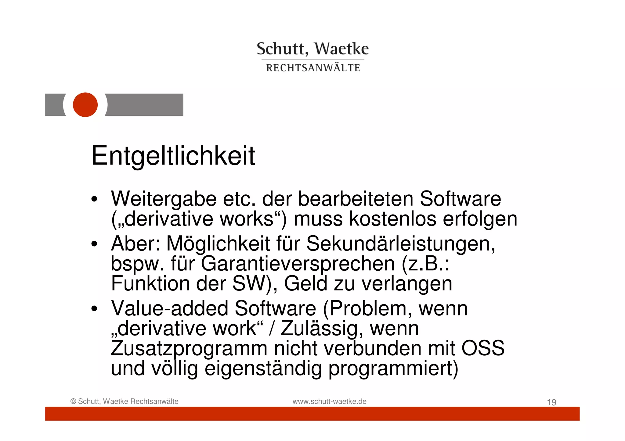 Entgeltlichkeit
     • Weitergabe etc. der bearbeiteten Software
       („derivative works“) muss kostenlos erfolgen
     • Aber: Möglichkeit für Sekundärleistungen,
       bspw. für Garantieversprechen (z.B.:
       Funktion der SW), Geld zu verlangen
     • Value-added Software (Problem, wenn
       „derivative work“ / Zulässig, wenn
       Zusatzprogramm nicht verbunden mit OSS
       und völlig eigenständig programmiert)
© Schutt, Waetke Rechtsanwälte   www.schutt-waetke.de   19
 