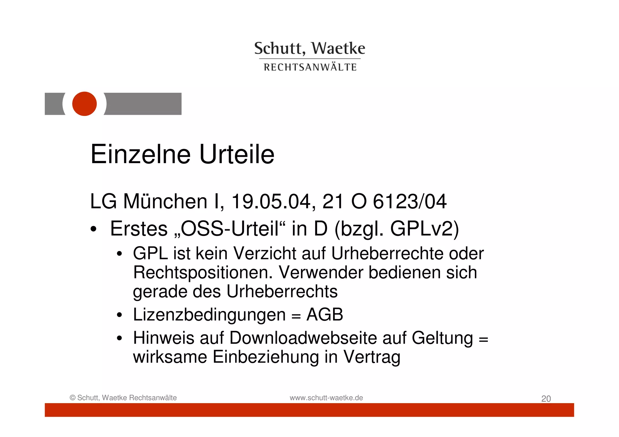 Einzelne Urteile
     LG München I, 19.05.04, 21 O 6123/04
     • Erstes „OSS-Urteil“ in D (bzgl. GPLv2)
            • GPL ist kein Verzicht auf Urheberrechte oder
              Rechtspositionen. Verwender bedienen sich
              gerade des Urheberrechts
            • Lizenzbedingungen = AGB
            • Hinweis auf Downloadwebseite auf Geltung =
              wirksame Einbeziehung in Vertrag

© Schutt, Waetke Rechtsanwälte   www.schutt-waetke.de        20
 