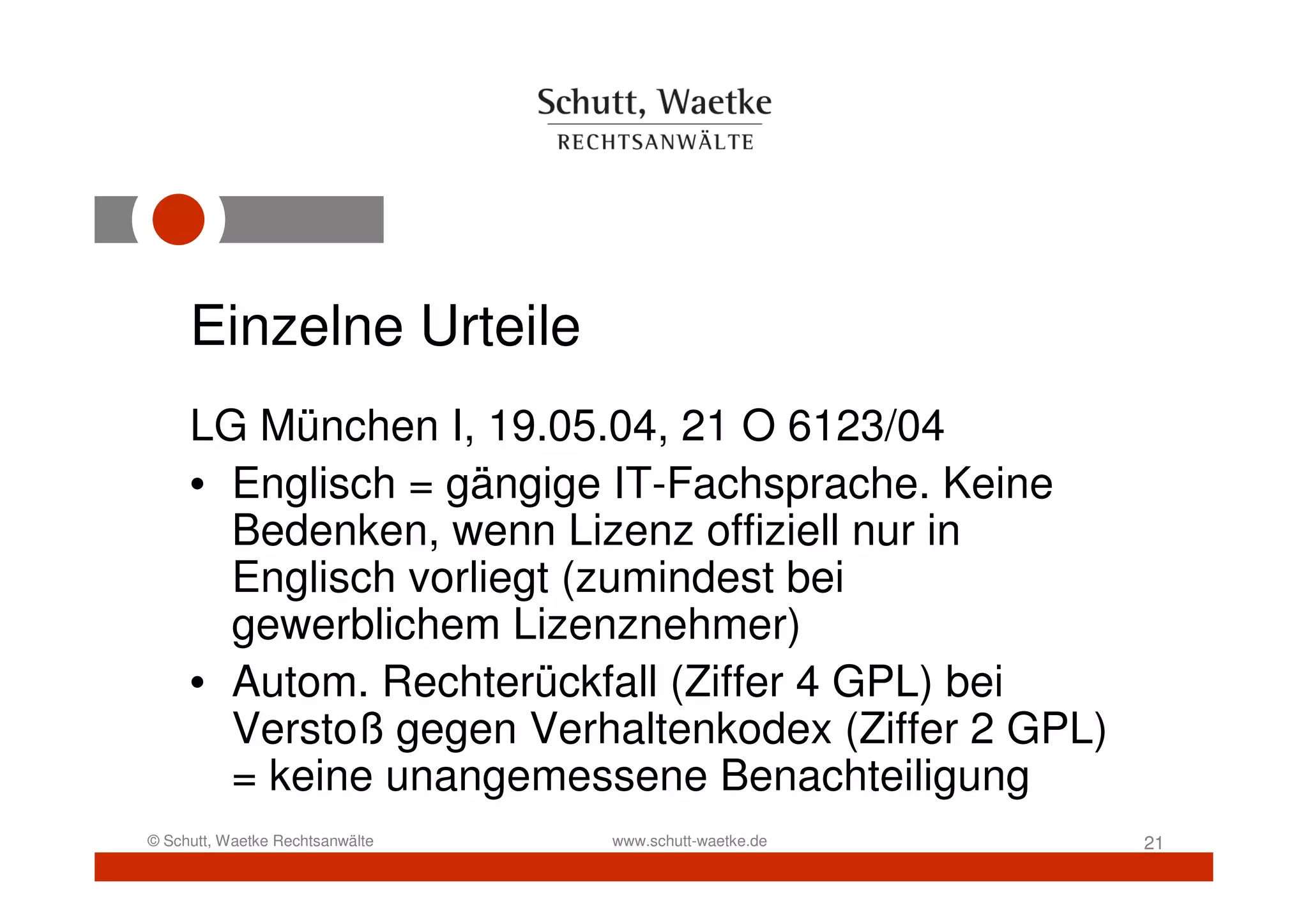 Einzelne Urteile
     LG München I, 19.05.04, 21 O 6123/04
     • Englisch = gängige IT-Fachsprache. Keine
       Bedenken, wenn Lizenz offiziell nur in
       Englisch vorliegt (zumindest bei
       gewerblichem Lizenznehmer)
     • Autom. Rechterückfall (Ziffer 4 GPL) bei
       Verstoß gegen Verhaltenkodex (Ziffer 2 GPL)
       = keine unangemessene Benachteiligung
© Schutt, Waetke Rechtsanwälte   www.schutt-waetke.de   21
 