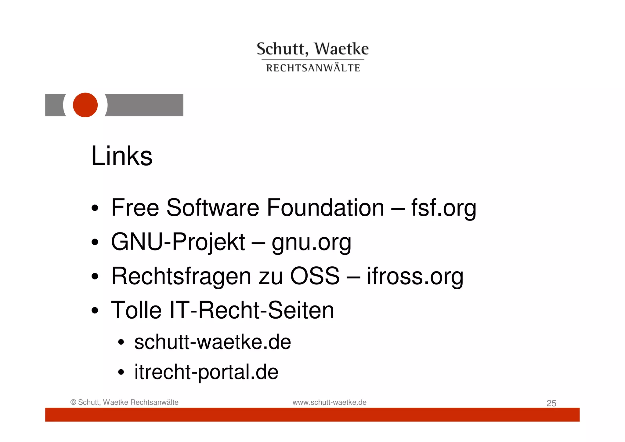 Links
     •     Free Software Foundation – fsf.org
     •     GNU-Projekt – gnu.org
     •     Rechtsfragen zu OSS – ifross.org
     •     Tolle IT-Recht-Seiten
            • schutt-waetke.de
            • itrecht-portal.de
© Schutt, Waetke Rechtsanwälte    www.schutt-waetke.de   25
 