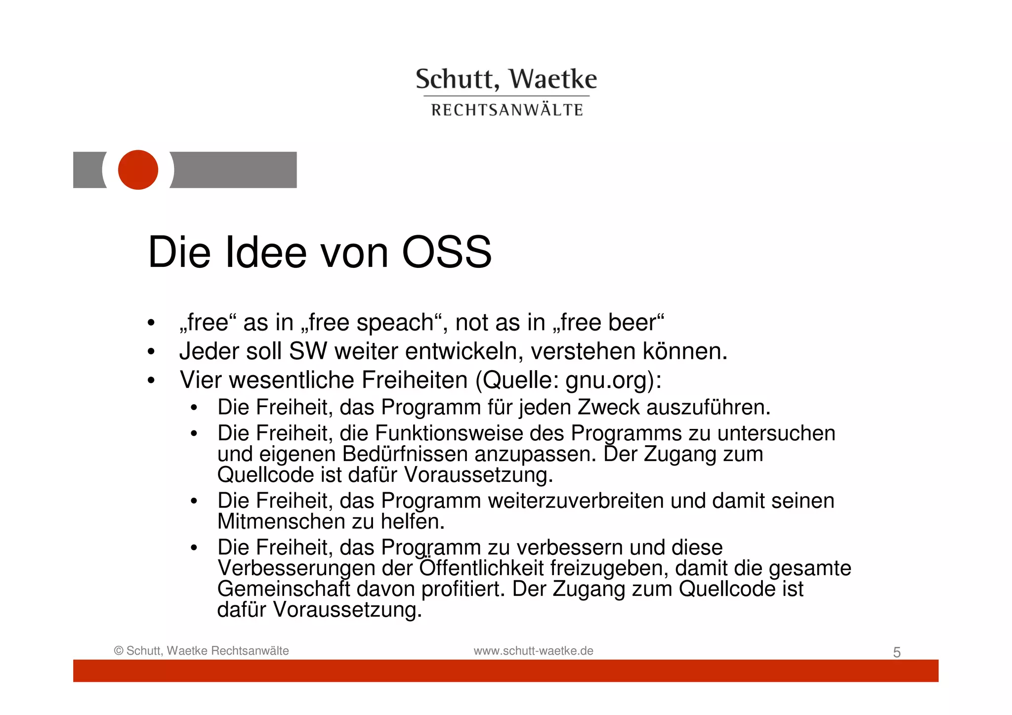Die Idee von OSS
     • „free“ as in „free speach“, not as in „free beer“
     • Jeder soll SW weiter entwickeln, verstehen können.
     • Vier wesentliche Freiheiten (Quelle: gnu.org):
            • Die Freiheit, das Programm für jeden Zweck auszuführen.
            • Die Freiheit, die Funktionsweise des Programms zu untersuchen
              und eigenen Bedürfnissen anzupassen. Der Zugang zum
              Quellcode ist dafür Voraussetzung.
            • Die Freiheit, das Programm weiterzuverbreiten und damit seinen
              Mitmenschen zu helfen.
            • Die Freiheit, das Programm zu verbessern und diese
              Verbesserungen der Öffentlichkeit freizugeben, damit die gesamte
              Gemeinschaft davon profitiert. Der Zugang zum Quellcode ist
              dafür Voraussetzung.
© Schutt, Waetke Rechtsanwälte          www.schutt-waetke.de                     5
 