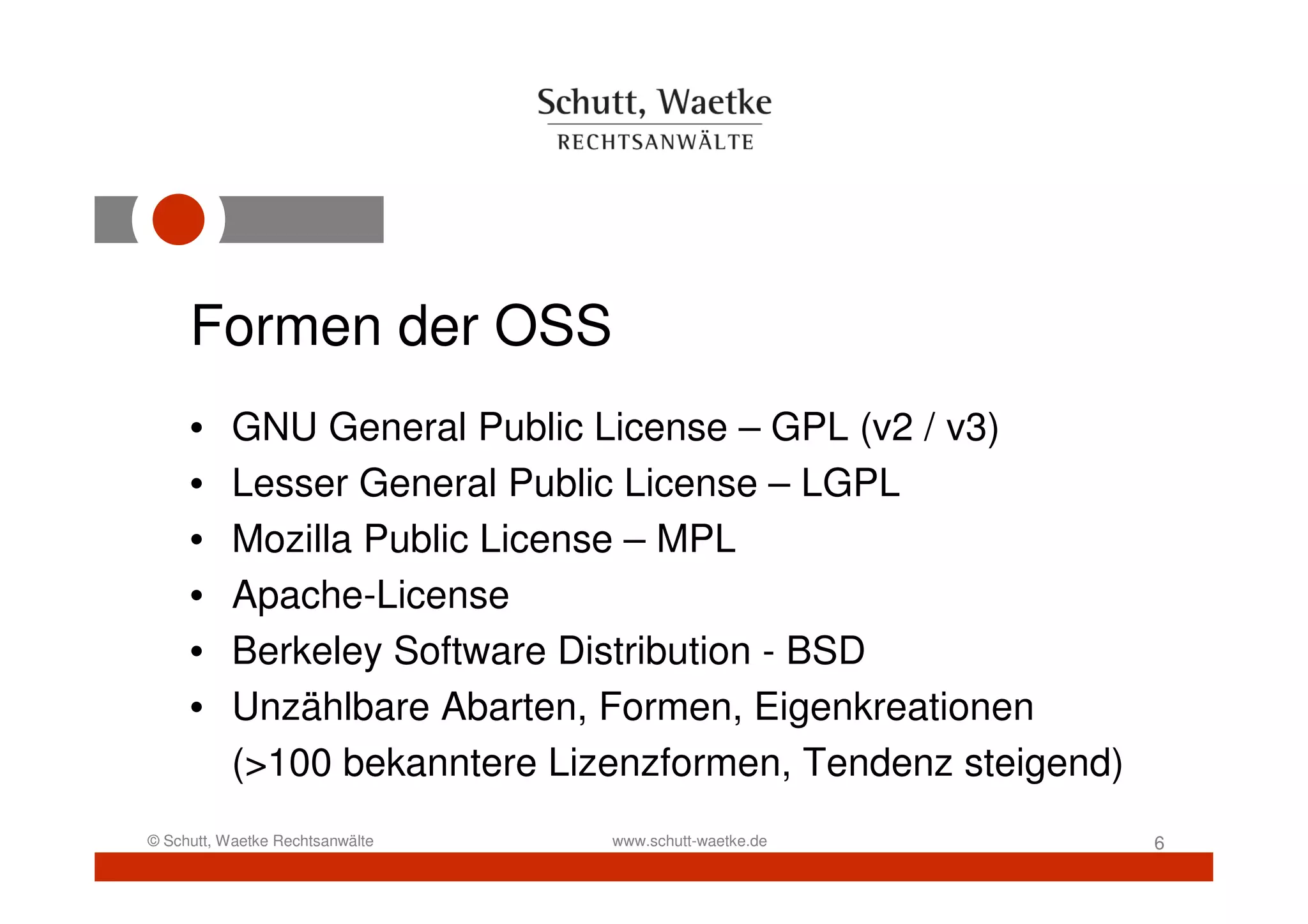 Formen der OSS
     •     GNU General Public License – GPL (v2 / v3)
     •     Lesser General Public License – LGPL
     •     Mozilla Public License – MPL
     •     Apache-License
     •     Berkeley Software Distribution - BSD
     •     Unzählbare Abarten, Formen, Eigenkreationen
           (>100 bekanntere Lizenzformen, Tendenz steigend)
© Schutt, Waetke Rechtsanwälte   www.schutt-waetke.de         6
 