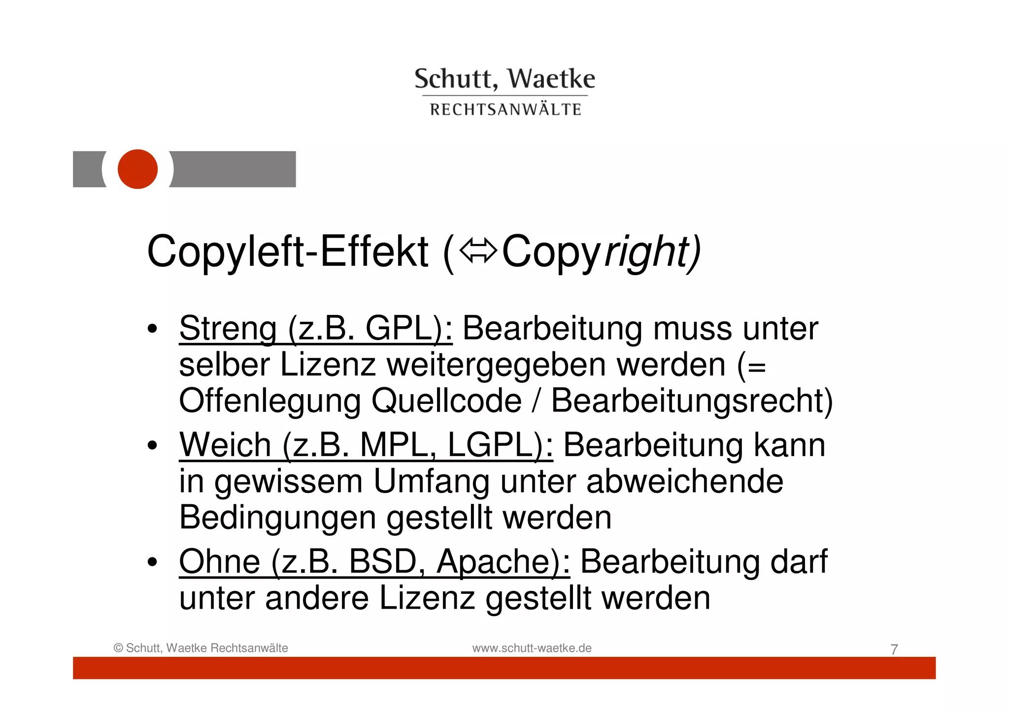 Copyleft-Effekt (               Copyright)
     • Streng (z.B. GPL): Bearbeitung muss unter
       selber Lizenz weitergegeben werden (=
       Offenlegung Quellcode / Bearbeitungsrecht)
     • Weich (z.B. MPL, LGPL): Bearbeitung kann
       in gewissem Umfang unter abweichende
       Bedingungen gestellt werden
     • Ohne (z.B. BSD, Apache): Bearbeitung darf
       unter andere Lizenz gestellt werden
© Schutt, Waetke Rechtsanwälte   www.schutt-waetke.de   7
 