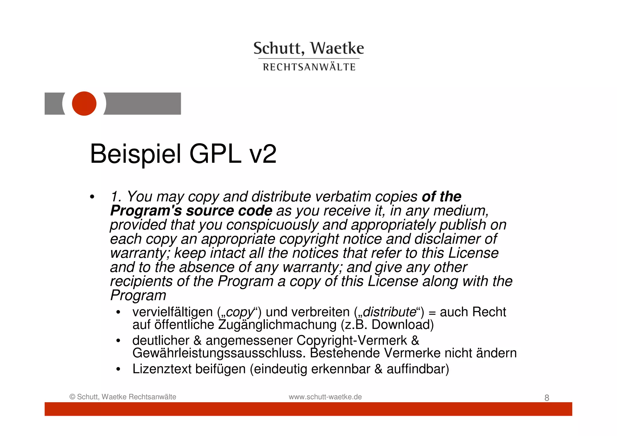 Beispiel GPL v2
     • 1. You may copy and distribute verbatim copies of the
       Program's source code as you receive it, in any medium,
       provided that you conspicuously and appropriately publish on
       each copy an appropriate copyright notice and disclaimer of
       warranty; keep intact all the notices that refer to this License
       and to the absence of any warranty; and give any other
       recipients of the Program a copy of this License along with the
       Program
            • vervielfältigen („copy“) und verbreiten („distribute“) = auch Recht
              auf öffentliche Zugänglichmachung (z.B. Download)
            • deutlicher & angemessener Copyright-Vermerk &
              Gewährleistungssausschluss. Bestehende Vermerke nicht ändern
            • Lizenztext beifügen (eindeutig erkennbar & auffindbar)
© Schutt, Waetke Rechtsanwälte           www.schutt-waetke.de                       8
 