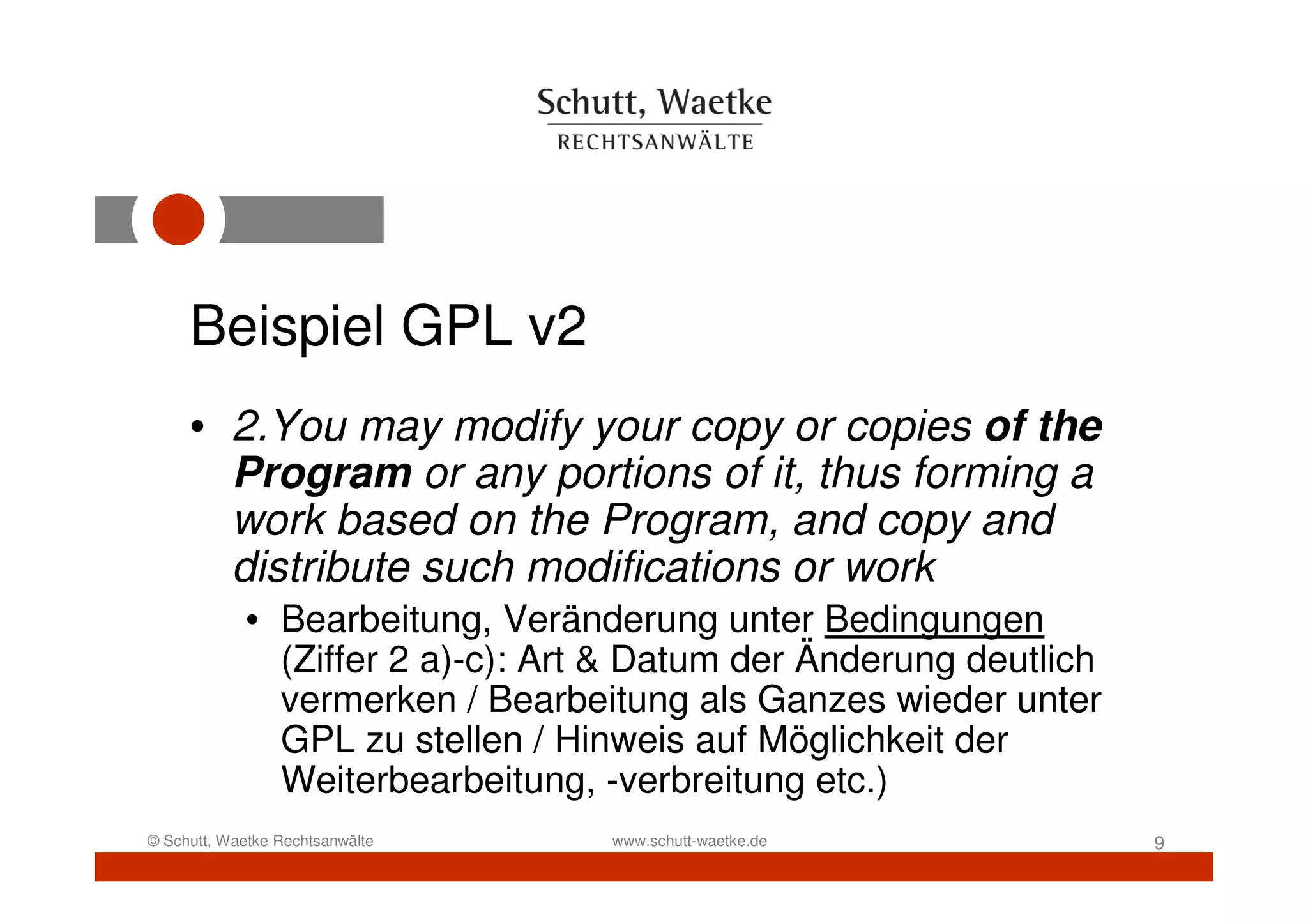 Beispiel GPL v2
     • 2.You may modify your copy or copies of the
       Program or any portions of it, thus forming a
       work based on the Program, and copy and
       distribute such modifications or work
            • Bearbeitung, Veränderung unter Bedingungen
              (Ziffer 2 a)-c): Art & Datum der Änderung deutlich
              vermerken / Bearbeitung als Ganzes wieder unter
              GPL zu stellen / Hinweis auf Möglichkeit der
              Weiterbearbeitung, -verbreitung etc.)
© Schutt, Waetke Rechtsanwälte    www.schutt-waetke.de             9
 