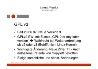 GPL v3
     • Seit 29.06.07: Neue Version 3
     • GPLv2 SW, mit Zusatz „GPL 2 or any later
       version“    Wahlrecht bei Weiterverbreitung
       ob v2 oder v3 (Betrifft nicht Linux-Kernel)
     • Wichtigste Änderung: Neue Ziffer 11 - Auch
       enthaltene Patente von Copyleft betroffen
     • Einige sprachliche und sonst. Änderungen
© Schutt, Waetke Rechtsanwälte   www.schutt-waetke.de   13
 