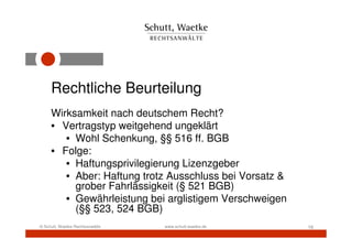 Rechtliche Beurteilung
     Wirksamkeit nach deutschem Recht?
     • Vertragstyp weitgehend ungeklärt
        • Wohl Schenkung, §§ 516 ff. BGB
     • Folge:
        • Haftungsprivilegierung Lizenzgeber
        • Aber: Haftung trotz Ausschluss bei Vorsatz &
          grober Fahrlässigkeit (§ 521 BGB)
        • Gewährleistung bei arglistigem Verschweigen
          (§§ 523, 524 BGB)
© Schutt, Waetke Rechtsanwälte   www.schutt-waetke.de    16
 