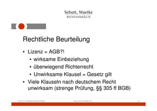 Rechtliche Beurteilung
     • Lizenz = AGB?!
        • wirksame Einbeziehung
        • überwiegend Richterrecht
        • Unwirksame Klausel = Gesetz gilt
     • Viele Klauseln nach deutschem Recht
       unwirksam (strenge Prüfung, §§ 305 ff BGB)

© Schutt, Waetke Rechtsanwälte   www.schutt-waetke.de   17
 