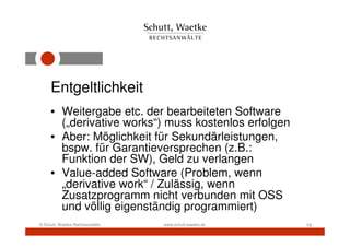Entgeltlichkeit
     • Weitergabe etc. der bearbeiteten Software
       („derivative works“) muss kostenlos erfolgen
     • Aber: Möglichkeit für Sekundärleistungen,
       bspw. für Garantieversprechen (z.B.:
       Funktion der SW), Geld zu verlangen
     • Value-added Software (Problem, wenn
       „derivative work“ / Zulässig, wenn
       Zusatzprogramm nicht verbunden mit OSS
       und völlig eigenständig programmiert)
© Schutt, Waetke Rechtsanwälte   www.schutt-waetke.de   19
 