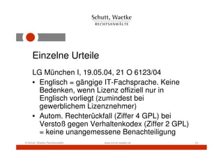 Einzelne Urteile
     LG München I, 19.05.04, 21 O 6123/04
     • Englisch = gängige IT-Fachsprache. Keine
       Bedenken, wenn Lizenz offiziell nur in
       Englisch vorliegt (zumindest bei
       gewerblichem Lizenznehmer)
     • Autom. Rechterückfall (Ziffer 4 GPL) bei
       Verstoß gegen Verhaltenkodex (Ziffer 2 GPL)
       = keine unangemessene Benachteiligung
© Schutt, Waetke Rechtsanwälte   www.schutt-waetke.de   21
 