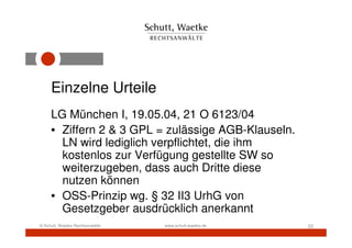 Einzelne Urteile
     LG München I, 19.05.04, 21 O 6123/04
     • Ziffern 2 & 3 GPL = zulässige AGB-Klauseln.
       LN wird lediglich verpflichtet, die ihm
       kostenlos zur Verfügung gestellte SW so
       weiterzugeben, dass auch Dritte diese
       nutzen können
     • OSS-Prinzip wg. § 32 II3 UrhG von
       Gesetzgeber ausdrücklich anerkannt
© Schutt, Waetke Rechtsanwälte   www.schutt-waetke.de   22
 