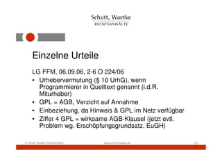 Einzelne Urteile
     LG FFM, 06.09.06, 2-6 O 224/06
     • Urhebervermutung (§ 10 UrhG), wenn
       Programmierer in Quelltext genannt (i.d.R.
       Miturheber)
     • GPL = AGB, Verzicht auf Annahme
     • Einbeziehung, da Hinweis & GPL im Netz verfügbar
     • Ziffer 4 GPL = wirksame AGB-Klausel (jetzt evtl.
       Problem wg. Erschöpfungsgrundsatz, EuGH)

© Schutt, Waetke Rechtsanwälte   www.schutt-waetke.de     23
 