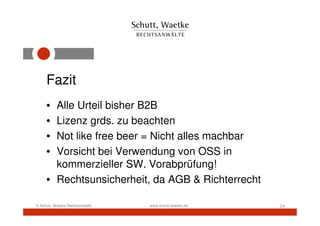 Fazit
     • Alle Urteil bisher B2B
     • Lizenz grds. zu beachten
     • Not like free beer = Nicht alles machbar
     • Vorsicht bei Verwendung von OSS in
       kommerzieller SW. Vorabprüfung!
     • Rechtsunsicherheit, da AGB & Richterrecht

© Schutt, Waetke Rechtsanwälte   www.schutt-waetke.de   24
 