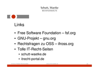 Links
     •     Free Software Foundation – fsf.org
     •     GNU-Projekt – gnu.org
     •     Rechtsfragen zu OSS – ifross.org
     •     Tolle IT-Recht-Seiten
            • schutt-waetke.de
            • itrecht-portal.de
© Schutt, Waetke Rechtsanwälte    www.schutt-waetke.de   25
 