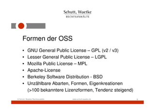Formen der OSS
     •     GNU General Public License – GPL (v2 / v3)
     •     Lesser General Public License – LGPL
     •     Mozilla Public License – MPL
     •     Apache-License
     •     Berkeley Software Distribution - BSD
     •     Unzählbare Abarten, Formen, Eigenkreationen
           (>100 bekanntere Lizenzformen, Tendenz steigend)
© Schutt, Waetke Rechtsanwälte   www.schutt-waetke.de         6
 