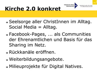 Kirche 2.0 konkret

   Seelsorge aller ChristInnen im Alltag.
    Social Media = Alltag.
   Facebook-Pages, ... als Communities
    der Ehrenamtlichen und Basis für das
    Sharing im Netz.
   Rückkanäle eröffnen.
   Weiterbildungsangebote.
   Milieuprojekte für Digital Natives.
 