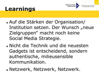 Learnings

   Auf die Stärken der Organisation/
    Institution setzen. Der Wunsch „neue
    Zielgruppen“ macht noch keine
    Social Media Strategie.
   Nicht die Technik und die neuesten
    Gadgets ist entscheidend, sondern
    authentische, milieusensible
    Kommunikation.
   Netzwerk, Netzwerk, Netzwerk.
 