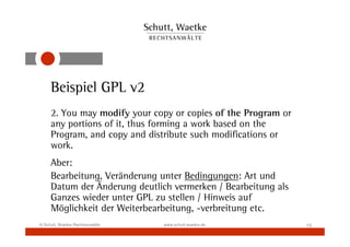 Beispiel GPL v2
     2. You may modify your copy or copies of the Program or
     any portions of it, thus forming a work based on the
     Program, and copy and distribute such modifications or
     work.
     Aber:
     Bearbeitung, Veränderung unter Bedingungen: Art und
     Datum der Änderung deutlich vermerken / Bearbeitung als
     Ganzes wieder unter GPL zu stellen / Hinweis auf
     Möglichkeit der Weiterbearbeitung, -verbreitung etc.
© Schutt, Waetke Rechtsanwälte   www.schutt-waetke.de          10
 