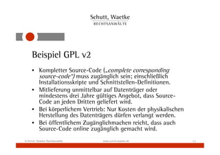 Beispiel GPL v2
     • Kompletter Source-Code („complete corresponding
       source-code“) muss zugänglich sein; einschließlich
       Installationsskripte und Schnittstellen-Definitionen.
     • Mitlieferung unmittelbar auf Datenträger oder
       mindestens drei Jahre gültiges Angebot, dass Source-
       Code an jeden Dritten geliefert wird.
     • Bei körperlichem Vertrieb: Nur Kosten der physikalischen
       Herstellung des Datenträgers dürfen verlangt werden.
     • Bei öffentlichem Zugänglichmachen reicht, dass auch
       Source-Code online zugänglich gemacht wird.
© Schutt, Waetke Rechtsanwälte   www.schutt-waetke.de             11
 