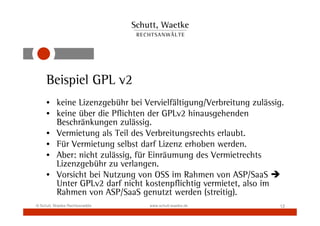 Beispiel GPL v2
     • keine Lizenzgebühr bei Vervielfältigung/Verbreitung zulässig.
     • keine über die Pflichten der GPLv2 hinausgehenden
       Beschränkungen zulässig.
     • Vermietung als Teil des Verbreitungsrechts erlaubt.
     • Für Vermietung selbst darf Lizenz erhoben werden.
     • Aber: nicht zulässig, für Einräumung des Vermietrechts
       Lizenzgebühr zu verlangen.
     • Vorsicht bei Nutzung von OSS im Rahmen von ASP/SaaS
       Unter GPLv2 darf nicht kostenpflichtig vermietet, also im
       Rahmen von ASP/SaaS genutzt werden (streitig).
© Schutt, Waetke Rechtsanwälte   www.schutt-waetke.de             12
 