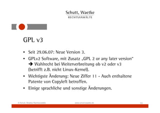 GPL v3
     • Seit 29.06.07: Neue Version 3.
     • GPLv2 Software, mit Zusatz „GPL 2 or any later version“
           Wahlrecht bei Weiterverbreitung ob v2 oder v3
       (betrifft z.B. nicht Linux-Kernel).
     • Wichtigste Änderung: Neue Ziffer 11 - Auch enthaltene
       Patente von Copyleft betroffen.
     • Einige sprachliche und sonstige Änderungen.


© Schutt, Waetke Rechtsanwälte   www.schutt-waetke.de            13
 