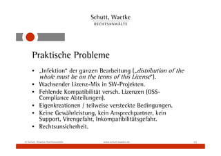 Praktische Probleme
     • „Infektion“ der ganzen Bearbeitung („distribution of the
       whole must be on the terms of this License“).
     • Wachsender Lizenz-Mix in SW-Projekten.
     • Fehlende Kompatibilität versch. Lizenzen (OSS-
       Compliance Abteilungen).
     • Eigenkreationen / teilweise versteckte Bedingungen.
     • Keine Gewährleistung, kein Ansprechpartner, kein
       Support, Virengefahr, Inkompatibilitätsgefahr.
     • Rechtsunsicherheit.

© Schutt, Waetke Rechtsanwälte   www.schutt-waetke.de             15
 