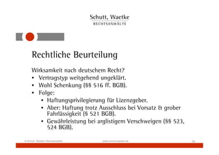 Rechtliche Beurteilung
     Wirksamkeit nach deutschem Recht?
     • Vertragstyp weitgehend ungeklärt.
     • Wohl Schenkung (§§ 516 ff. BGB).
     • Folge:
        • Haftungsprivilegierung für Lizenzgeber.
        • Aber: Haftung trotz Ausschluss bei Vorsatz & grober
           Fahrlässigkeit (§ 521 BGB).
        • Gewährleistung bei arglistigem Verschweigen (§§ 523,
           524 BGB).

© Schutt, Waetke Rechtsanwälte   www.schutt-waetke.de            16
 