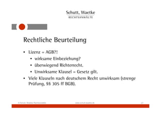 Rechtliche Beurteilung
     • Lizenz = AGB?!
        • wirksame Einbeziehung?
        • überwiegend Richterrecht.
        • Unwirksame Klausel = Gesetz gilt.
     • Viele Klauseln nach deutschem Recht unwirksam (strenge
       Prüfung, §§ 305 ff BGB).



© Schutt, Waetke Rechtsanwälte   www.schutt-waetke.de           17
 
