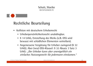 Rechtliche Beurteilung
     • Kollision mit deutschem Urheberrecht
        • Urheberpersönlichkeitsrecht unabdingbar.
        • § 14 UrhG, Entstellung des Werks (z.B. OSS wird
          bewusst mit schädlichen Elementen vertreiben).
        • Angemessene Vergütung für Urheber zwingend (§ 32
          UrhG). Aber (neu) OSS-Klausel: § 32 Absatz 3 Satz 3
          UrhG: „Der Urheber kann aber unentgeltlich ein
                 einfaches Nutzungsrecht für jedermann einräumen.“
© Schutt, Waetke Rechtsanwälte       www.schutt-waetke.de            18
 
