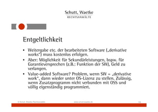 Entgeltlichkeit
     • Weitergabe etc. der bearbeiteten Software („derivative
       works“) muss kostenlos erfolgen.
     • Aber: Möglichkeit für Sekundärleistungen, bspw. für
       Garantieversprechen (z.B.: Funktion der SW), Geld zu
       verlangen.
     • Value-added Software? Problem, wenn SW = „derivative
       work“, dann wieder unter OS-Lizenz zu stellen. Zulässig,
       wenn Zusatzprogramm nicht verbunden mit OSS und
       völlig eigenständig programmiert.


© Schutt, Waetke Rechtsanwälte   www.schutt-waetke.de             19
 