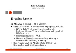 Einzelne Urteile
     LG München I, 19.05.04, 21 O 6123/04
     • Erstes „OSS-Urteil“ in Deutschland (erging bzgl. GPLv2).
        • GPL ist kein Verzicht auf Urheberrechte oder
          Rechtspositionen. Verwender bedienen sich gerade des
          Urheberrechts.
        • Lizenzbedingungen = AGB.
        • Hinweis auf Downloadwebseite bzgl. Geltung =
          wirksame Einbeziehung in Vertrag.
     • OSS-Prinzip wg. § 32 Absatz 2 Satz 3 UrhG von
       Gesetzgeber ausdrücklich anerkannt.
© Schutt, Waetke Rechtsanwälte   www.schutt-waetke.de             20
 