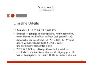 Einzelne Urteile
     LG München I, 19.05.04, 21 O 6123/04
     • Englisch = gängige IT-Fachsprache. Keine Bedenken,
       wenn Lizenz nur Englisch vorliegt (bei gewerbl. LN).
     • Automatischer Rechterückfall (Ziff 4 GPL) bei Verstoß
       gegen Verhaltenkodex (Ziff 2 GPL) = keine
       unangemessene Benachteiligung.
     • Ziff 2 & 3 GPL = zulässige Klauseln. LN wird nur
       verpflichtet, die ihm kostenlos zur Verfügung gestellte
       SW weiterzugeben, dass auch Dritte sie nutzen können.
© Schutt, Waetke Rechtsanwälte   www.schutt-waetke.de            21
 