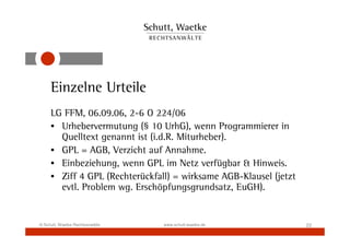 Einzelne Urteile
     LG FFM, 06.09.06, 2-6 O 224/06
     • Urhebervermutung (§ 10 UrhG), wenn Programmierer in
       Quelltext genannt ist (i.d.R. Miturheber).
     • GPL = AGB, Verzicht auf Annahme.
     • Einbeziehung, wenn GPL im Netz verfügbar & Hinweis.
     • Ziff 4 GPL (Rechterückfall) = wirksame AGB-Klausel (jetzt
       evtl. Problem wg. Erschöpfungsgrundsatz, EuGH).


© Schutt, Waetke Rechtsanwälte   www.schutt-waetke.de              22
 