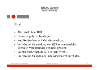 Fazit
     • Alle Urteil bisher B2B.
     • Lizenz ist grds. zu beachten.
     • Not like free beer = Nicht alles machbar.
     • Vorsicht bei Verwendung von OSS in kommerzieller
       Software. Vorabprüfung dringend geboten!
     • Rechtsunsicherheit, da AGB & Richterrecht.
     • Ob einzelne Klauseln am Ende wirksam zzt. nicht klar.

© Schutt, Waetke Rechtsanwälte   www.schutt-waetke.de          23
 