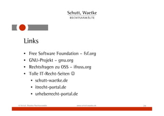 Links
     •     Free Software Foundation – fsf.org
     •     GNU-Projekt – gnu.org
     •     Rechtsfragen zu OSS – ifross.org
     •     Tolle IT-Recht-Seiten ☺
            • schutt-waetke.de
            • itrecht-portal.de
            • urheberrecht-portal.de

© Schutt, Waetke Rechtsanwälte     www.schutt-waetke.de   24
 