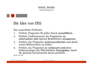Die Idee von OSS
     Vier wesentliche Freiheiten
     1. Freiheit, Programm für jeden Zweck auszuführen.
     2. Freiheit, Funktionsweise des Programms zu
          untersuchen und eigenen Bedürfnissen anzupassen.
     3. Freiheit, das Programm weiterzuverbreiten und damit
          seinen Mitmenschen zu helfen.
     4. Freiheit, das Programm zu verbessern und diese
          Verbesserungen der Öffentlichkeit freizugeben, damit
          die gesamte Gemeinschaft davon profitiert.
     (Quelle: gnu.org)


© Schutt, Waetke Rechtsanwälte   www.schutt-waetke.de            5
 