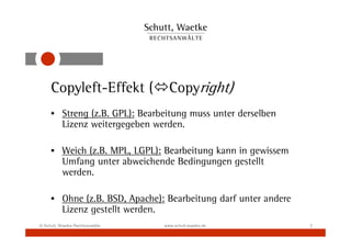 Copyleft-Effekt (             Copyright)
     • Streng (z.B. GPL): Bearbeitung muss unter derselben
       Lizenz weitergegeben werden.

     • Weich (z.B. MPL, LGPL): Bearbeitung kann in gewissem
       Umfang unter abweichende Bedingungen gestellt
       werden.

     • Ohne (z.B. BSD, Apache): Bearbeitung darf unter andere
       Lizenz gestellt werden.
© Schutt, Waetke Rechtsanwälte   www.schutt-waetke.de           7
 