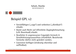 Beispiel GPL v2
            • Vervielfältigen („copy“) und verbreiten („distribute“)
              erlaubt.
            • Damit auch Recht auf öffentliche Zugänglichmachung
              (z.B. Download) erlaubt.
            • Deutlicher & angemessener Copyright-Vermerk &
              Gewährleistungssausschluss erforderlich. Bestehende
              Vermerke dürfen nicht geändert werden.
            • Lizenztext beifügen (eindeutig erkennbar und
              auffindbar).
© Schutt, Waetke Rechtsanwälte     www.schutt-waetke.de                9
 