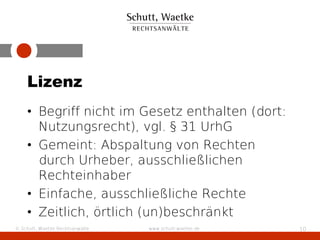 Lizenz
    • Begriff nicht im Gesetz enthalten (dort:
      Nutzungsrecht), vgl. § 31 UrhG
    • Gemeint: Abspaltung von Rechten
      durch Urheber, ausschließlichen
      Rechteinhaber
    • Einfache, ausschließliche Rechte
    • Zeitlich, örtlich (un)beschränkt
© Schutt, Waetke Rechtsanwälte   www.schutt-waetke.de   10
 
