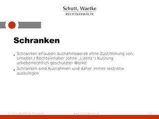 Schranken
    • Schranken erlauben ausnahmsweise ohne Zustimmung von
      Urheber / Rechteinhaber (ohne „Lizenz“) Nutzung
      urheberrechtlich geschützter Werke
    • Schranken sind Ausnahmen und daher immer restriktiv
      auszulegen




© Schutt, Waetke Rechtsanwälte   www.schutt-waetke.de        13
 