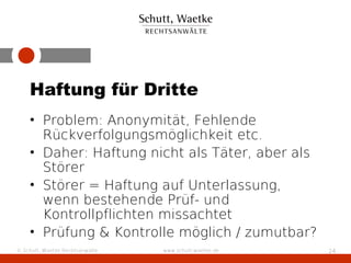 Haftung für Dritte
    • Problem: Anonymität, Fehlende
      Rückverfolgungsmöglichkeit etc.
    • Daher: Haftung nicht als Täter, aber als
      Störer
    • Störer = Haftung auf Unterlassung,
      wenn bestehende Prüf- und
      Kontrollpflichten missachtet
    • Prüfung & Kontrolle möglich / zumutbar?
© Schutt, Waetke Rechtsanwälte   www.schutt-waetke.de   24
 
