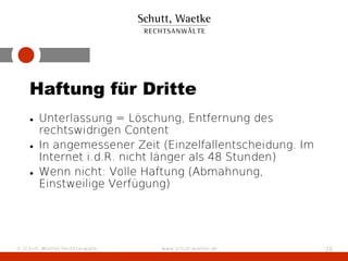 Haftung für Dritte
    • Unterlassung = Löschung, Entfernung des
      rechtswidrigen Content
    • In angemessener Zeit (Einzelfallentscheidung. Im
      Internet i.d.R. nicht länger als 48 Stunden)
    • Wenn nicht: Volle Haftung (Abmahnung,
      Einstweilige Verfügung)




© Schutt, Waetke Rechtsanwälte   www.schutt-waetke.de    26
 