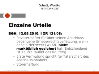 Einzelne Urteile
    BGH, 12.05.2010, I ZR 121/08:
      • Privater haftet für über seinen Anschluss
        begangene Urheberrechtsverletzung, wenn
        er sein Netzwerk (WLAN) nicht
        marktüblich gesichert hat (Entscheidend
        ist Kaufzeitpunkt des Routers)
      • Erste Vermutung spricht für Täterschaft des
        Anschlussinhabers
      • Störerhaftung
© Schutt, Waetke Rechtsanwälte   www.schutt-waetke.de   28
 