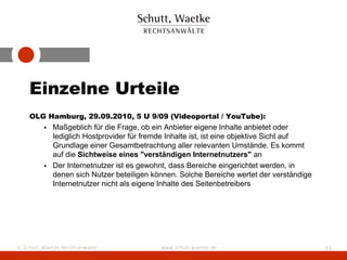 Einzelne Urteile
    OLG Hamburg, 29.09.2010, 5 U 9/09 (Videoportal / YouTube):
          • Maßgeblich für die Frage, ob ein Anbieter eigene Inhalte anbietet oder
            lediglich Hostprovider für fremde Inhalte ist, ist eine objektive Sicht auf
            Grundlage einer Gesamtbetrachtung aller relevanten Umstände. Es kommt
            auf die Sichtweise eines "verständigen Internetnutzers" an
          • Der Internetnutzer ist es gewohnt, dass Bereiche eingerichtet werden, in
            denen sich Nutzer beteiligen können. Solche Bereiche wertet der verständige
            Internetnutzer nicht als eigene Inhalte des Seitenbetreibers




© Schutt, Waetke Rechtsanwälte             www.schutt-waetke.de                           31
 