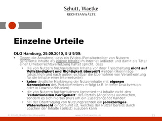 Einzelne Urteile
    OLG Hamburg, 29.09.2010, 5 U 9/09:
    •    Gegen die Annahme, dass ein (Video-)Portalbetreiber von Nutzern
         generierte Inhalte als eigene Inhalte im Internet anbietet und damit als Täter
         einer Urheberrechtsverletzung haftet spricht, dass
          • die von Nutzern hochgeladenen Inhalte vor ihrer Freischaltung nicht auf
             Vollständigkeit und Richtigkeit überprüft werden (Hierin läge
             tatsächlich und nach außen sichtbar die Übernahme von Verantwortung
             für die Inhalte einer Internetseite)
          • keine deutliche Markierung der Nutzerinhalte mit eigenen
             Kennzeichen des Portalbetreibers erfolgt (z.B. in einer Druckversion
             oder in Downloaddateien)
          • die von Nutzern hochgeladenen (generierten) Inhalte nicht den
             "redaktionellen Kerngehalt" des Portals (Angebots) ausmachen,
             sondern es sich hierbei (nur) um ein Zusatzangebot handelt
          • bei der Übertragung von Nutzungsrechten ein jederzeitiges
             Widerrufsrecht eingeräumt ist, welches der Nutzer bereits durch
             Löschen der Inhalte (selbst) ausüben kann
© Schutt, Waetke Rechtsanwälte             www.schutt-waetke.de                           33
 