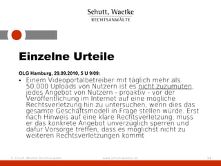 Einzelne Urteile
    OLG Hamburg, 29.09.2010, 5 U 9/09:
    • Einem Videoportalbetreiber mit täglich mehr als
      50.000 Uploads von Nutzern ist es nicht zuzumuten,
      jedes Angebot von Nutzern - proaktiv - vor der
      Veröffentlichung im Internet auf eine mögliche
      Rechtsverletzung hin zu untersuchen, wenn dies das
      gesamte Geschäftsmodell in Frage stellen würde. Erst
      nach Hinweis auf eine klare Rechtsverletzung, muss
      er das konkrete Angebot unverzüglich sperren und
      dafür Vorsorge treffen, dass es möglichst nicht zu
      weiteren Rechtsverletzungen kommt


© Schutt, Waetke Rechtsanwälte           www.schutt-waetke.de   34
 
