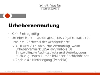 Urhebervermutung
    • Kein Eintrag nötig
    • Urheber ist man automatisch bis 70 Jahre nach Tod
    • Problem: Nachweis der Urheberschaft
       • § 10 UrhG: Tatsächliche Vermutung, wenn
         Urhebervermerk (USA ©-Symbol). Bei
         Einstweiligem Rechtsschutz und Unterlassung
         auch zugunsten ausschließlicher Rechteinhaber
       • Code o.ä.: Hinterlegung (Priorität)


© Schutt, Waetke Rechtsanwälte   www.schutt-waetke.de     6
 